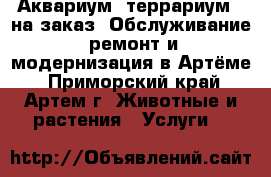 Аквариум, террариум - на заказ. Обслуживание, ремонт и модернизация в Артёме - Приморский край, Артем г. Животные и растения » Услуги   